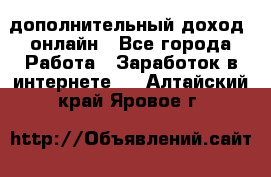 дополнительный доход  онлайн - Все города Работа » Заработок в интернете   . Алтайский край,Яровое г.